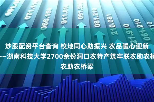 炒股配资平台查询 校地同心助振兴 农品暖心迎新年——湖南科技大学2700余份洞口农特产筑牢联农助农桥梁