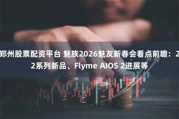 郑州股票配资平台 魅族2026魅友新春会看点前瞻：22系列新品、Flyme AIOS 2进展等