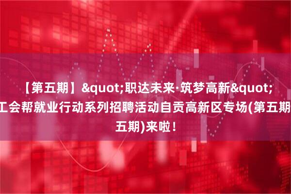 【第五期】"职达未来·筑梦高新"2026工会帮就业行动系列招聘活动自贡高新区专场(第五期)来啦！