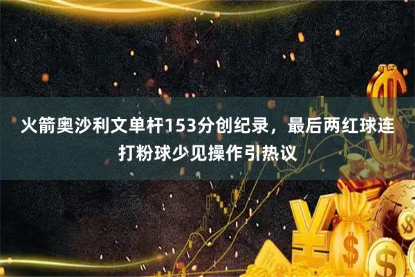 火箭奥沙利文单杆153分创纪录，最后两红球连打粉球少见操作引热议