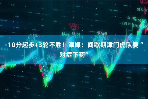 -10分起步+3轮不胜！津媒：间歇期津门虎队要“对症下药”