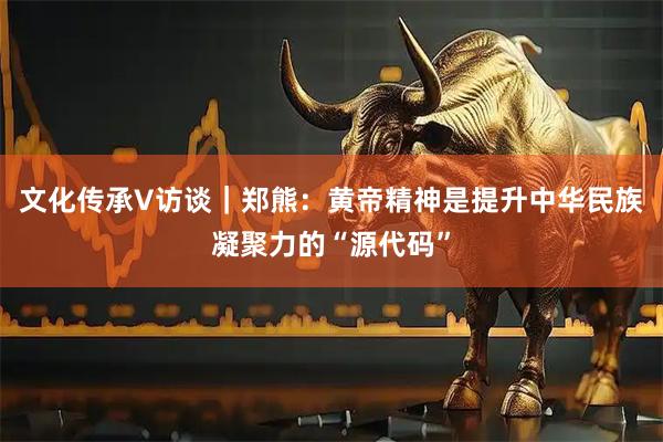 文化传承V访谈｜郑熊：黄帝精神是提升中华民族凝聚力的“源代码”