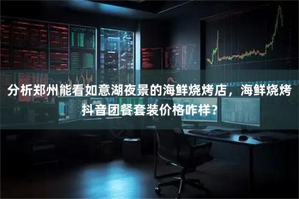 分析郑州能看如意湖夜景的海鲜烧烤店，海鲜烧烤抖音团餐套装价格咋样？