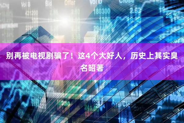 别再被电视剧骗了！这4个大好人，历史上其实臭名昭著