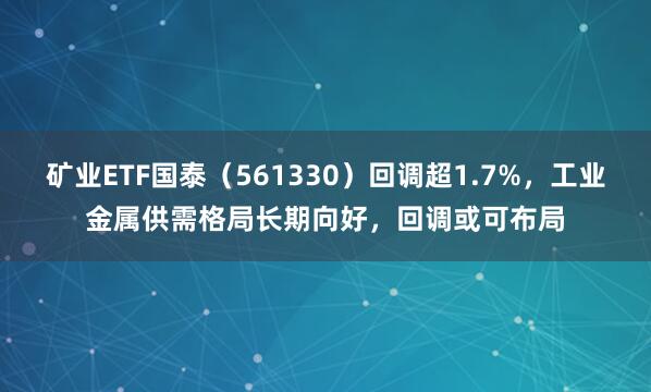 矿业ETF国泰（561330）回调超1.7%，工业金属供需格局长期向好，回调或可布局