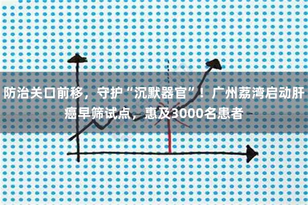 防治关口前移，守护“沉默器官”！广州荔湾启动肝癌早筛试点，惠及3000名患者
